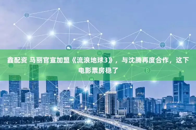 鑫配资 马丽官宣加盟《流浪地球3》，与沈腾再度合作，这下电影票房稳了
