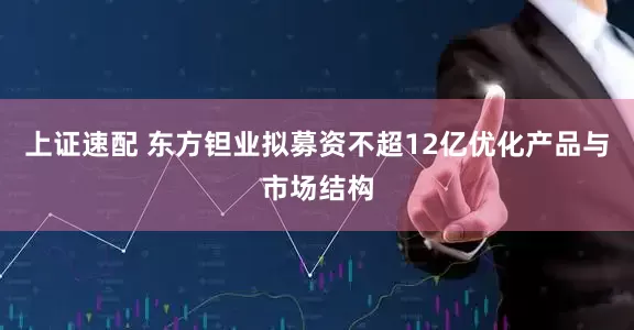 上证速配 东方钽业拟募资不超12亿优化产品与市场结构