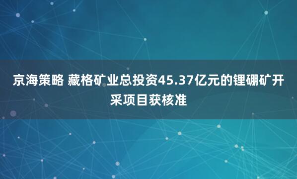 京海策略 藏格矿业总投资45.37亿元的锂硼矿开采项目获核准