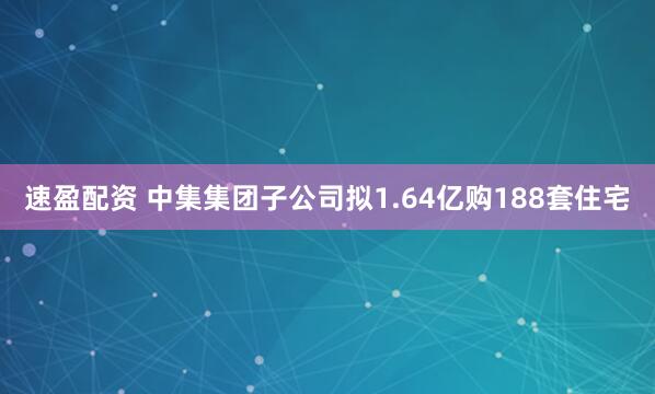 速盈配资 中集集团子公司拟1.64亿购188套住宅