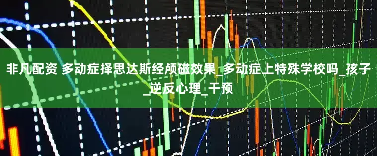 非凡配资 多动症择思达斯经颅磁效果_多动症上特殊学校吗_孩子_逆反心理_干预