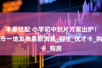 丰泰优配 小学初中划片方案出炉！我市一地发布最新消息_招生_优才卡_购房