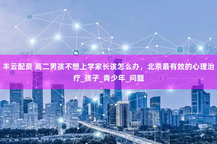 丰云配资 高二男孩不想上学家长该怎么办，北京最有效的心理治疗_孩子_青少年_问题