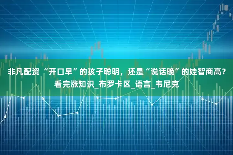非凡配资 “开口早”的孩子聪明，还是“说话晚”的娃智商高？看完涨知识_布罗卡区_语言_韦尼克