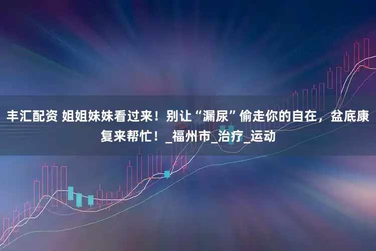 丰汇配资 姐姐妹妹看过来！别让“漏尿”偷走你的自在，盆底康复来帮忙！_福州市_治疗_运动