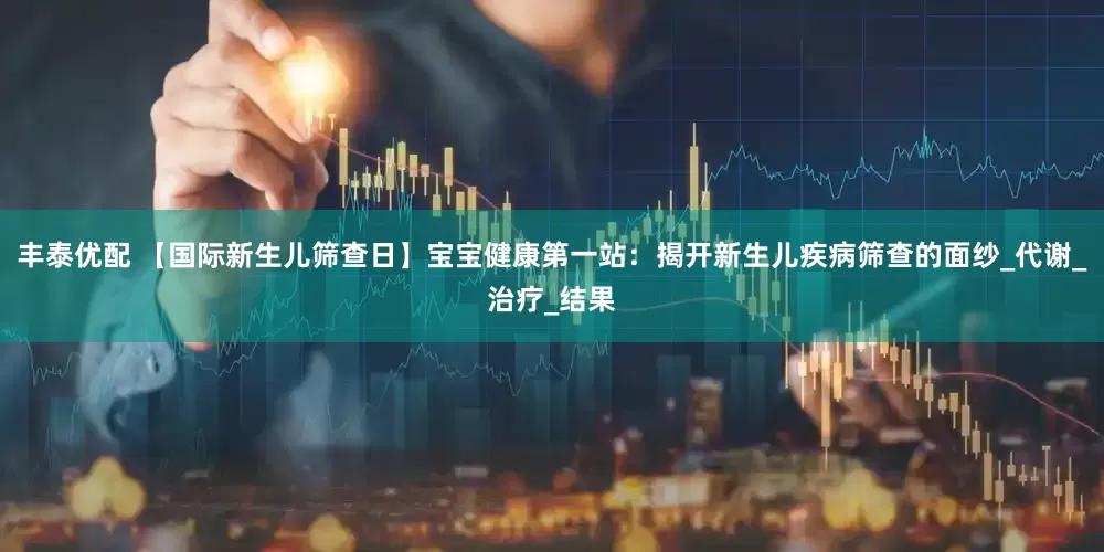 丰泰优配 【国际新生儿筛查日】宝宝健康第一站：揭开新生儿疾病筛查的面纱_代谢_治疗_结果