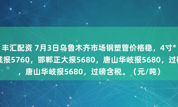 丰汇配资 7月3日乌鲁木齐市场钢塑管价格稳，4寸*3.75mm天津君诚报5760，邯郸正大报5680，唐山华岐报5680，过磅含税。（元/吨）