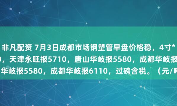 非凡配资 7月3日成都市场钢塑管早盘价格稳，4寸*3.75天津友发报5610，天津永旺报5710，唐山华岐报5580，成都华岐报6110，过磅含税。（元/吨）