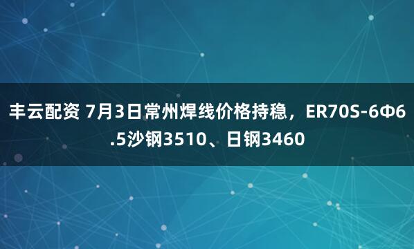 丰云配资 7月3日常州焊线价格持稳，ER70S-6Φ6.5沙钢3510、日钢3460