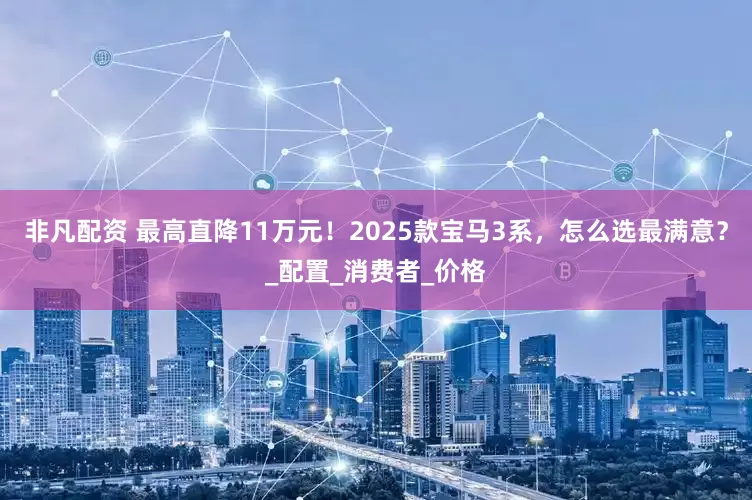 非凡配资 最高直降11万元！2025款宝马3系，怎么选最满意？_配置_消费者_价格