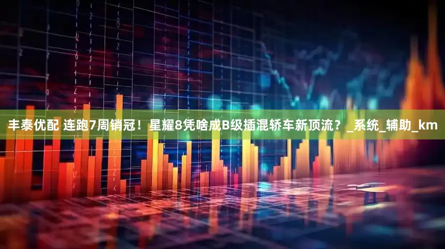 丰泰优配 连跑7周销冠！星耀8凭啥成B级插混轿车新顶流？_系统_辅助_km