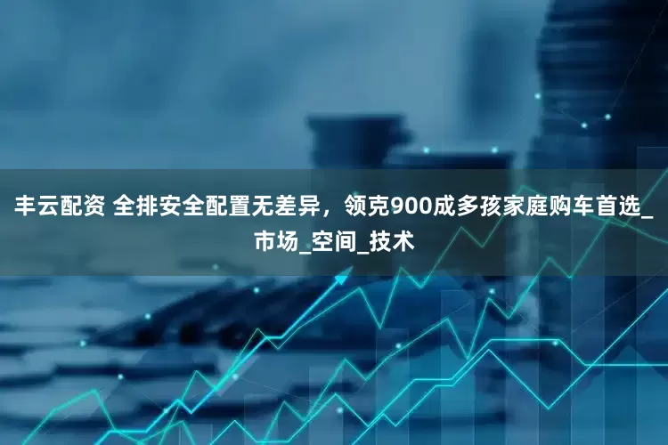 丰云配资 全排安全配置无差异，领克900成多孩家庭购车首选_市场_空间_技术