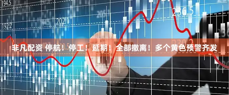 非凡配资 停航！停工！延期！全部撤离！多个黄色预警齐发