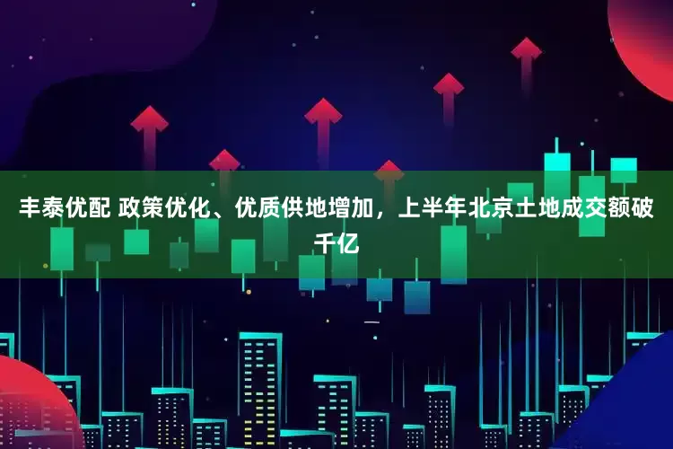 丰泰优配 政策优化、优质供地增加，上半年北京土地成交额破千亿