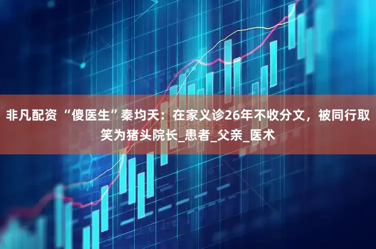非凡配资 “傻医生”秦均天：在家义诊26年不收分文，被同行取笑为猪头院长_患者_父亲_医术