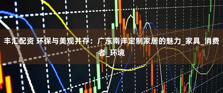 丰汇配资 环保与美观并存：广东南洋定制家居的魅力_家具_消费者_环境