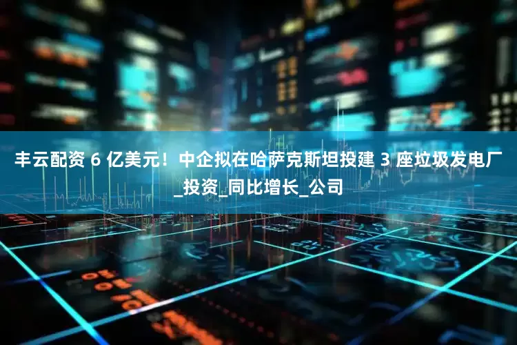 丰云配资 6 亿美元！中企拟在哈萨克斯坦投建 3 座垃圾发电厂_投资_同比增长_公司