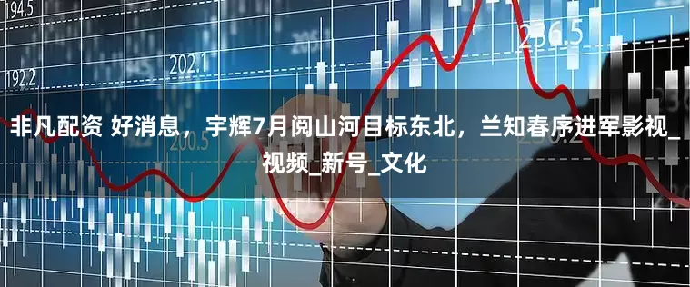 非凡配资 好消息，宇辉7月阅山河目标东北，兰知春序进军影视_视频_新号_文化