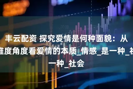 丰云配资 探究爱情是何种面貌：从多维度角度看爱情的本质_情感_是一种_社会