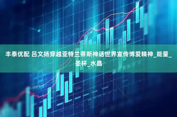 丰泰优配 吕文扬穿越亚特兰蒂斯神话世界宣传博爱精神_能量_圣杯_水晶