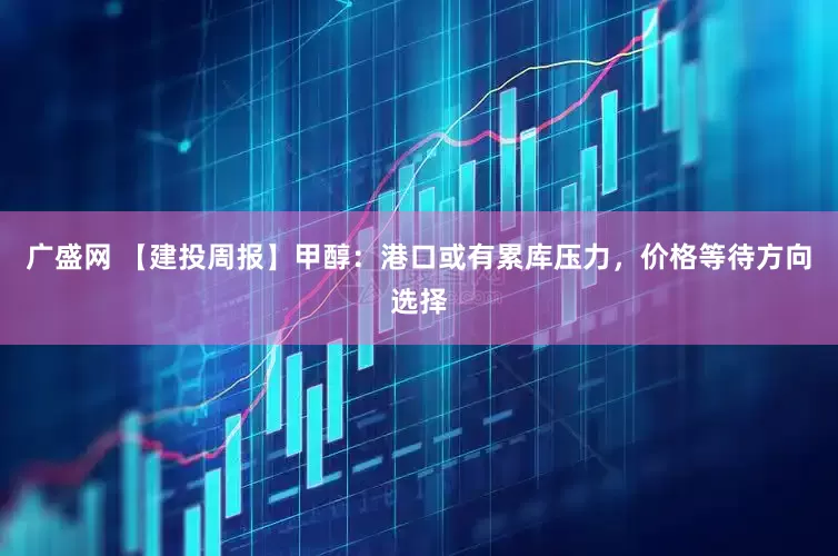 广盛网 【建投周报】甲醇：港口或有累库压力，价格等待方向选择