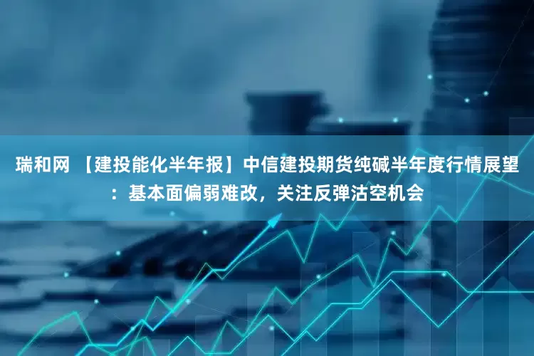 瑞和网 【建投能化半年报】中信建投期货纯碱半年度行情展望：基本面偏弱难改，关注反弹沽空机会