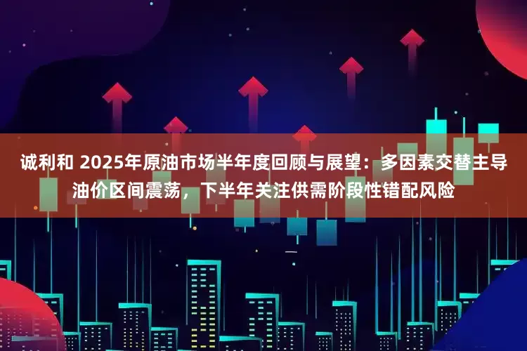 诚利和 2025年原油市场半年度回顾与展望：多因素交替主导油价区间震荡，下半年关注供需阶段性错配风险