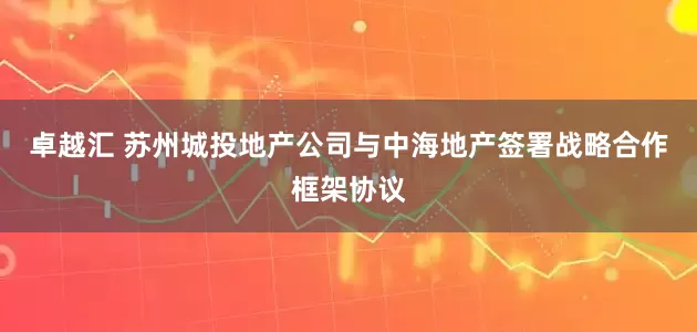 卓越汇 苏州城投地产公司与中海地产签署战略合作框架协议