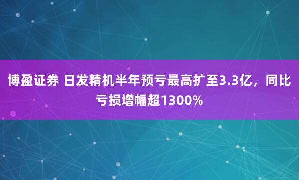博盈证券 日发精机半年预亏最高扩至3.3亿，同比亏损增幅超1300%