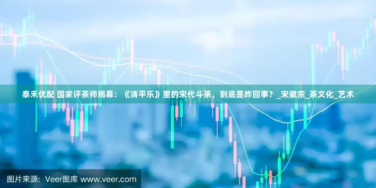 泰禾优配 国家评茶师揭幕：《清平乐》里的宋代斗茶，到底是咋回事？_宋徽宗_茶文化_艺术