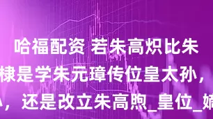 哈福配资 若朱高炽比朱棣早死，朱棣是学朱元璋传位皇太孙，还是改立朱高煦_皇位_嫡长子_太子