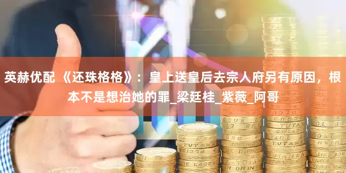 英赫优配 《还珠格格》：皇上送皇后去宗人府另有原因，根本不是想治她的罪_梁廷桂_紫薇_阿哥