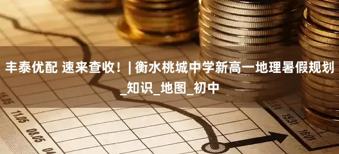 丰泰优配 速来查收！| 衡水桃城中学新高一地理暑假规划_知识_地图_初中