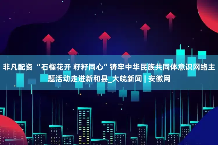 非凡配资 “石榴花开 籽籽同心”铸牢中华民族共同体意识网络主题活动走进新和县_大皖新闻 | 安徽网