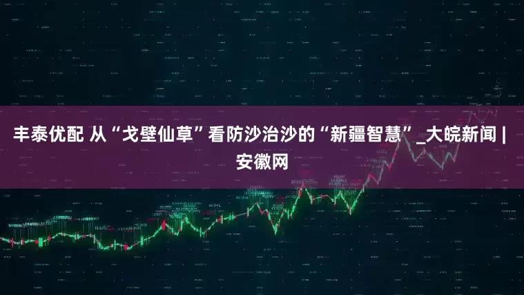 丰泰优配 从“戈壁仙草”看防沙治沙的“新疆智慧”_大皖新闻 | 安徽网