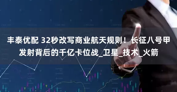 丰泰优配 32秒改写商业航天规则！长征八号甲发射背后的千亿卡位战_卫星_技术_火箭