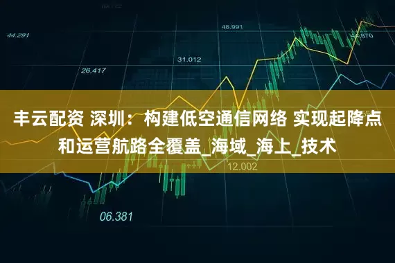 丰云配资 深圳：构建低空通信网络 实现起降点和运营航路全覆盖_海域_海上_技术