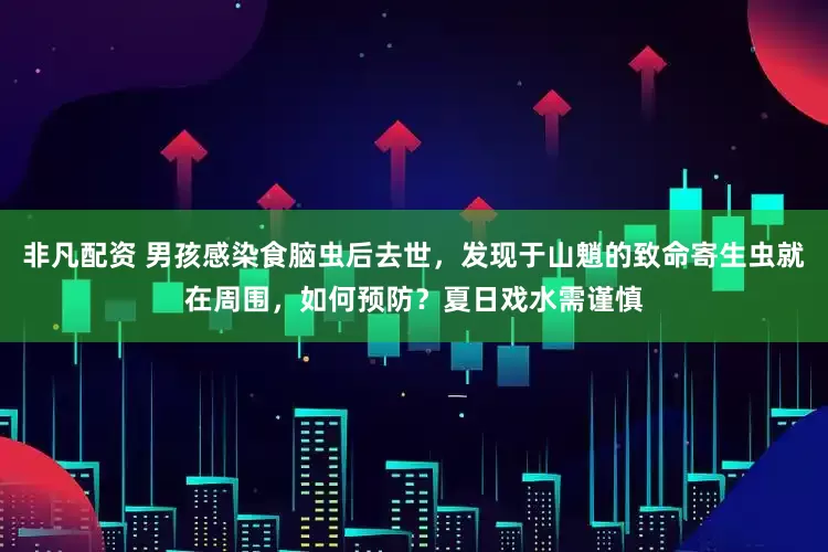 非凡配资 男孩感染食脑虫后去世，发现于山魈的致命寄生虫就在周围，如何预防？夏日戏水需谨慎
