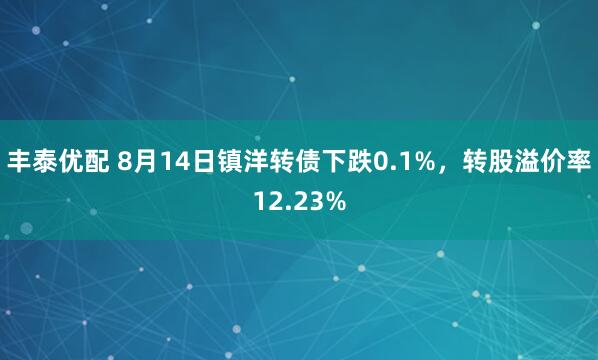 丰泰优配 8月14日镇洋转债下跌0.1%，转股溢价率12.23%