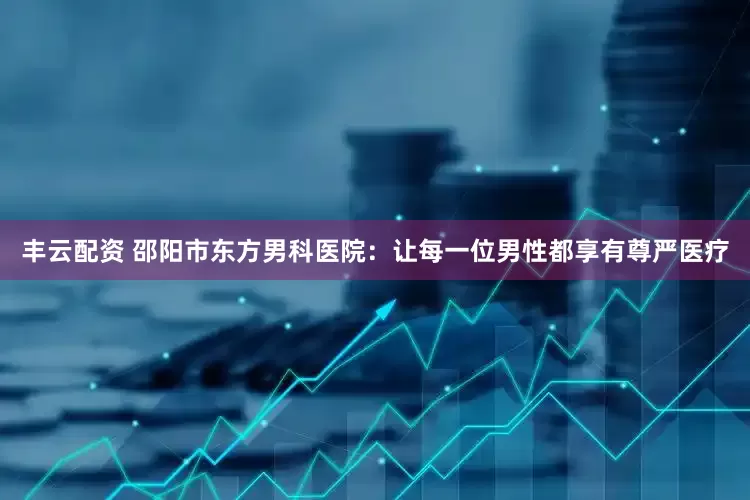丰云配资 邵阳市东方男科医院：让每一位男性都享有尊严医疗