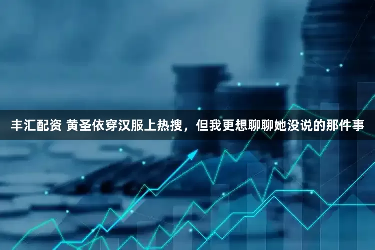 丰汇配资 黄圣依穿汉服上热搜，但我更想聊聊她没说的那件事