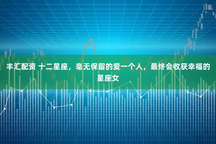 丰汇配资 十二星座，毫无保留的爱一个人，最终会收获幸福的星座女