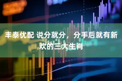 丰泰优配 说分就分，分手后就有新欢的三大生肖
