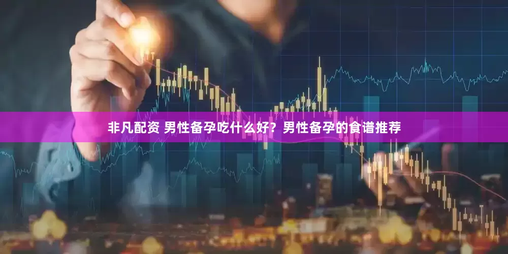 非凡配资 男性备孕吃什么好？男性备孕的食谱推荐