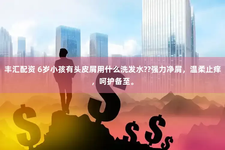 丰汇配资 6岁小孩有头皮屑用什么洗发水??强力净屑，温柔止痒，呵护备至。