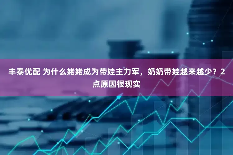丰泰优配 为什么姥姥成为带娃主力军，奶奶带娃越来越少？2点原因很现实