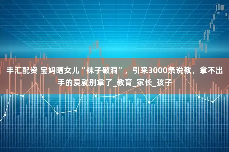 丰汇配资 宝妈晒女儿“袜子破洞”，引来3000条说教，拿不出手的爱就别拿了_教育_家长_孩子