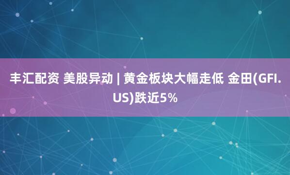 丰汇配资 美股异动 | 黄金板块大幅走低 金田(GFI.US)跌近5%