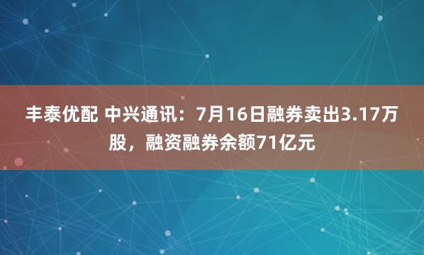 丰泰优配 中兴通讯：7月16日融券卖出3.17万股，融资融券余额71亿元