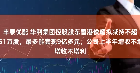 丰泰优配 华利集团控股股东香港俊耀拟减持不超1751万股，最多能套现9亿多元，公司上半年增收不增利